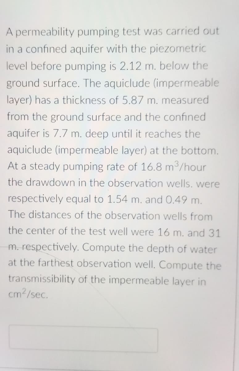 A permeability pumping test was carried out
in a confined aquifer with the piezometric
level before pumping is 2.12 m. below the
ground surface. The aquiclude (impermeable
layer) has a thickness of 5.87 m. measured
from the ground surface and the confined
aquifer is 7.7 m. deep until it reaches the
aquiclude (impermeable layer) at the bottom.
At a steady pumping rate of 16.8 m³/hour
the drawdown in the observation wells. were
respectively equal to 1.54 m. and 0.49 m.
The distances of the observation wells from
the center of the test well were 16 m. and 31
m. respectively. Compute the depth of water
at the farthest observation well. Compute the
transmissibility of the impermeable layer in
cm²/sec.