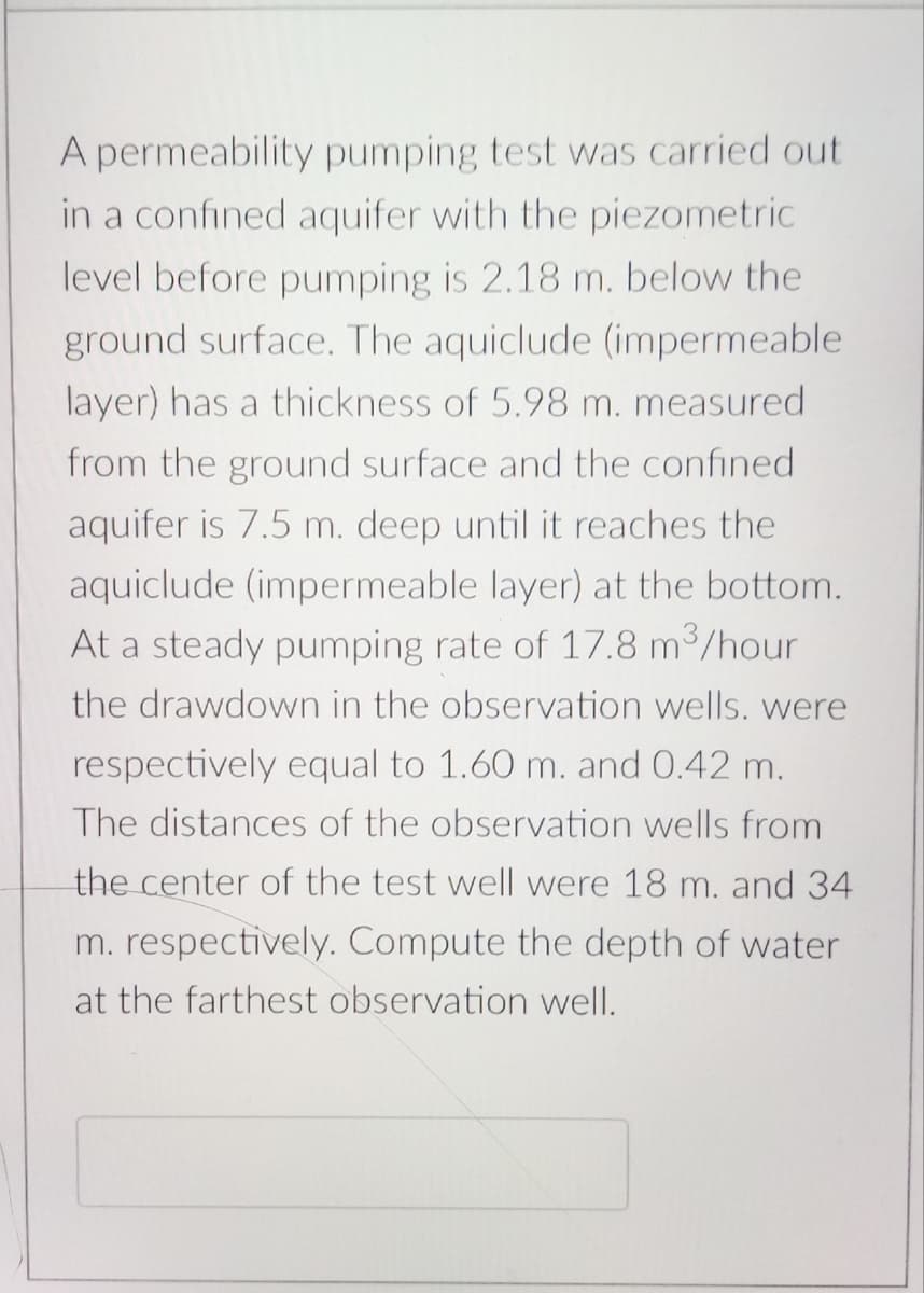 A permeability pumping test was carried out
in a confined aquifer with the piezometric
level before pumping is 2.18 m. below the
ground surface. The aquiclude (impermeable
layer) has a thickness of 5.98 m. measured
from the ground surface and the confined
aquifer is 7.5 m. deep until it reaches the
aquiclude (impermeable layer) at the bottom.
At a steady pumping rate of 17.8 m³/hour
the drawdown in the observation wells. were
respectively equal to 1.60 m. and 0.42 m.
The distances of the observation wells from
the center of the test well were 18 m. and 34
m. respectively. Compute the depth of water
at the farthest observation well.