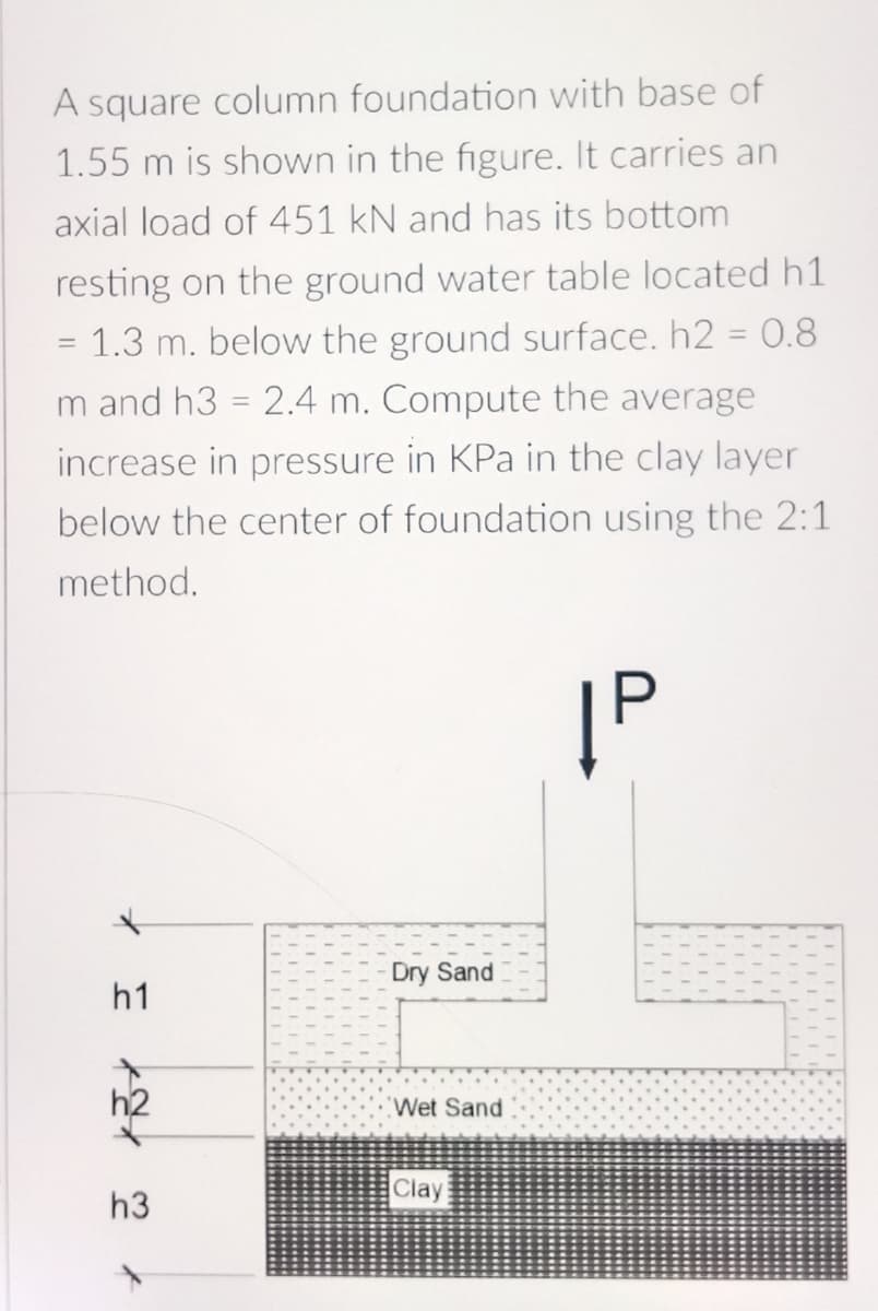 A square column foundation with base of
1.55 m is shown in the figure. It carries an
axial load of 451 kN and has its bottom
resting on the ground water table located h1
= 1.3 m. below the ground surface. h2 = 0.8
m and h3 = 2.4 m. Compute the average
increase in pressure in KPa in the clay layer
below the center of foundation using the 2:1
method.
|P
*
h1
h3
t
Dry Sand
Wet Sand
Clay
