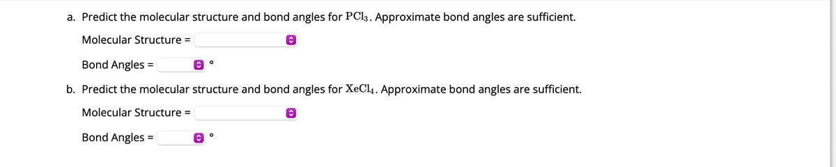 a. Predict the molecular structure and bond angles for PC13. Approximate bond angles are sufficient.
Molecular Structure =
Bond Angles:
b. Predict the molecular structure and bond angles for XeCl4. Approximate bond angles are sufficient.
Molecular Structure =
=
Bond Angles:
=
↑
↑
O
î
O
↑