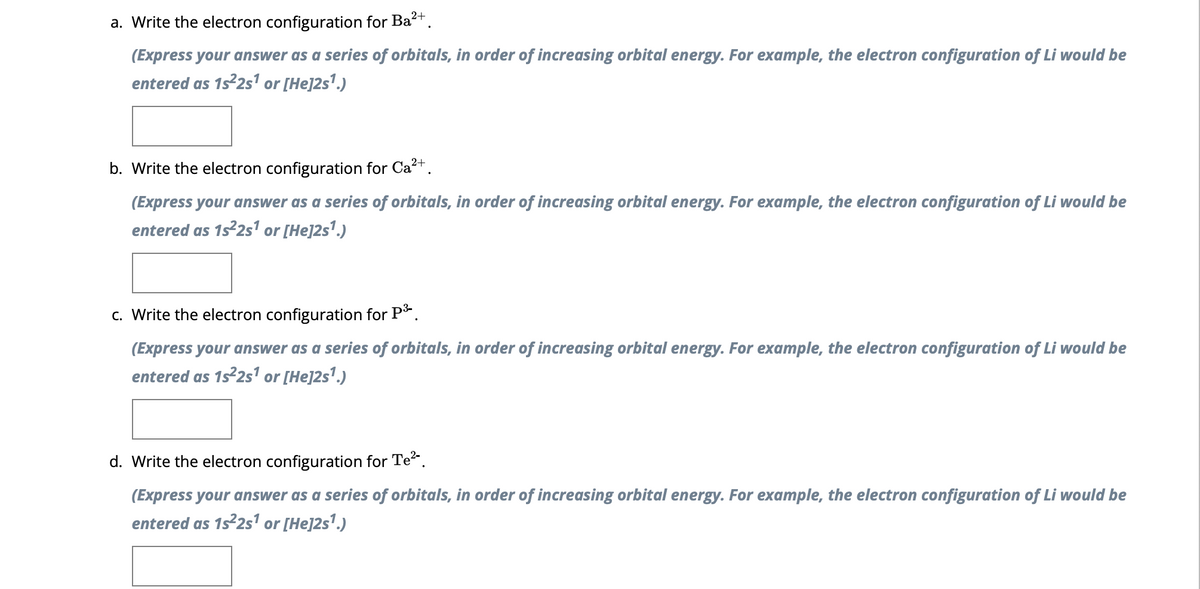 a. Write the electron configuration for Ba²+.
(Express your answer as a series of orbitals, in order of increasing orbital energy. For example, the electron configuration of Li would be
entered as 1s²2s¹ or [He]2s¹.)
b. Write the electron configuration for Ca²+.
(Express your answer as a series of orbitals, in order of increasing orbital energy. For example, the electron configuration of Li would be
entered as 1s²2s¹ or [He]2s¹.)
c. Write the electron configuration for P³-.
(Express your answer as a series of orbitals, in order of increasing orbital energy. For example, the electron configuration of Li would be
entered as 1s²2s¹ or [He]2s¹.)
d. Write the electron configuration for Te²-.
(Express your answer as a series of orbitals, in order of increasing orbital energy. For example, the electron configuration of Li would be
entered as 1s²2s¹ or [He]2s¹.)
