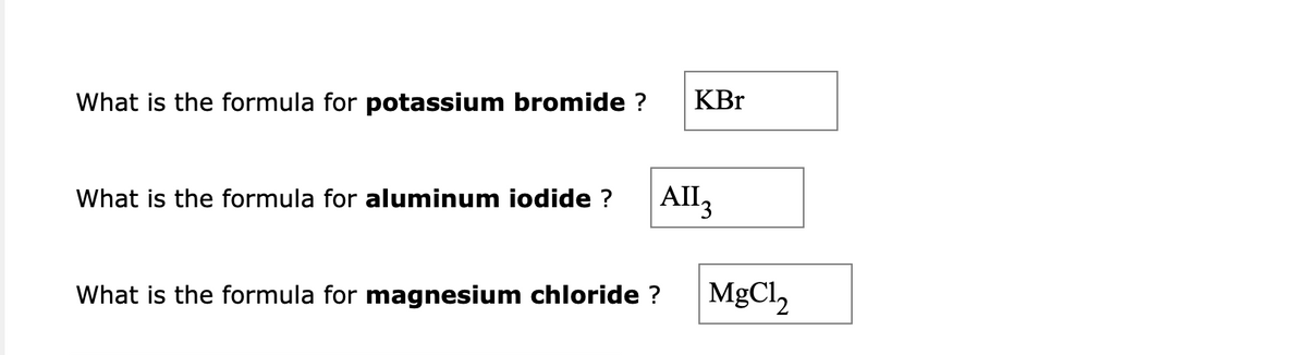 What is the formula for potassium bromide ?
KBr
What is the formula for aluminum iodide ? All3
What is the formula for magnesium chloride ? MgCl,