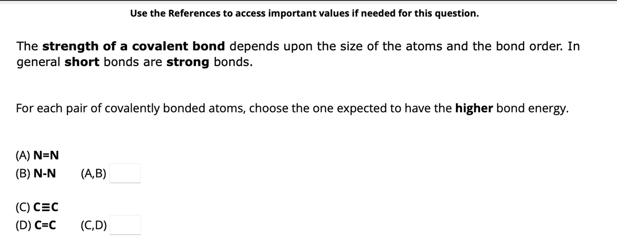The strength of a covalent bond depends upon the size of the atoms and the bond order. In
general short bonds are strong bonds.
For each pair of covalently bonded atoms, choose the one expected to have the higher bond energy.
(A) N=N
(B) N-N
(C) CEC
(D) C=C
Use the References to access important values if needed for this question.
(A,B)
(C,D)