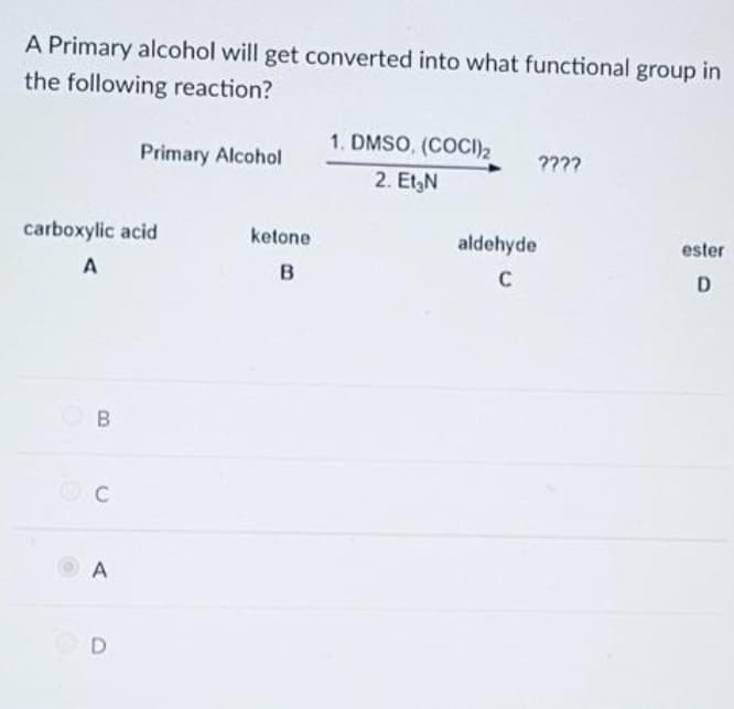A Primary alcohol will get converted into what functional group in
the following reaction?
1. DMSO, (COCI)2
Primary Alcohol
????
2. EtgN
carboxylic acid
ketone
aldehyde
ester
D.
A
D
