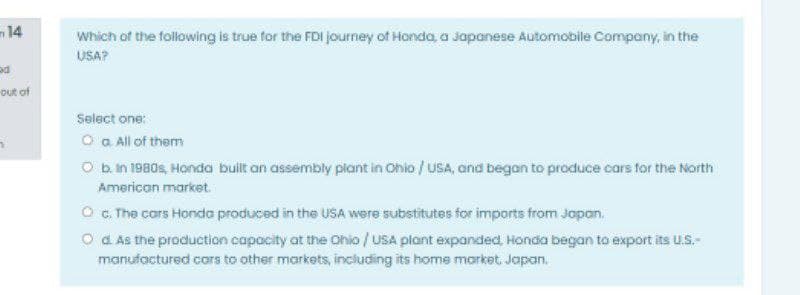 14
Which of the following is true for the FDI journey of Honda, a Japanese Automobile Company, in the
USA?
out of
Select one:
O a All of them
O b.in 1980s, Honda built an assembly piant in Ohio / uSA, and began to produce cars for the North
American market.
O G. The cors Honda produced in the USA were substitutes for imports from Jopon,
O a As the production capacity at the Ohio / uSA plant expanded, Honda began to export its u.S.-
manufactured cars to other markets, including its home morket. Japan.
