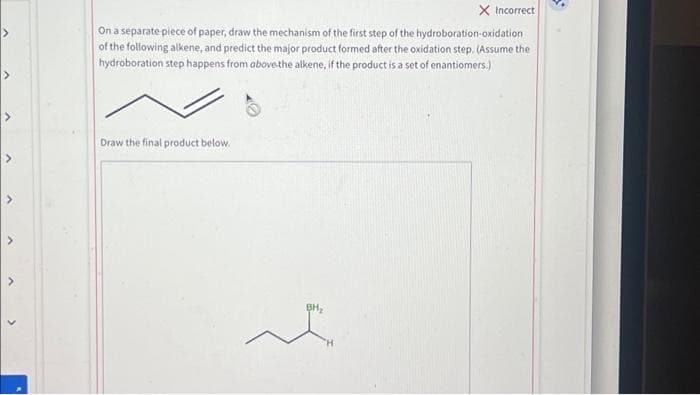X Incorrect
On a separate piece of paper, draw the mechanism of the first step of the hydroboration-oxidation
of the following alkene, and predict the major product formed after the oxidation step. (Assume the
hydroboration step happens from above the alkene, if the product is a set of enantiomers.)
Draw the final product below.
BH₂
e
S