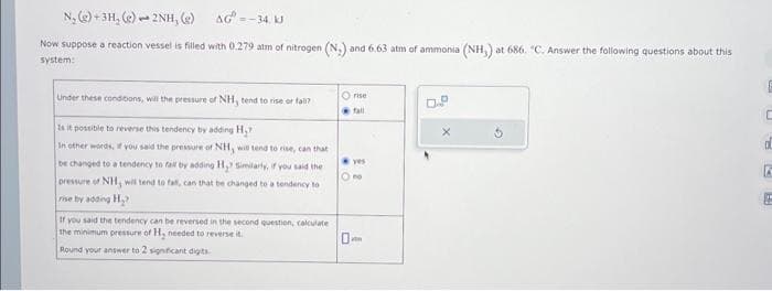 N₂(e)+3H, (e)2NH, (g)
AG=-34. kJ
Now suppose a reaction vessel is filled with 0.279 atm of nitrogen (N.) and 6.63 atm of ammonia (NH,) at 686. "C. Answer the following questions about this
system:
Under these conditions, will the pressure of NH, tend to rise or fall?
Is it possible to reverse this tendency by adding H₂
In other words, if you said the pressure of NH, will tend to rise, can that
be changed to a tendency to fall by adding H₂? Similarly, if you said the
pressure of NH, will tend to fall, can that be changed to a tendency to
rise by adding H₂?
If you said the tendency can be reversed in the second question, calculate
the minimum pressure of H, needed to reverse it.
Round your answer to 2 significant digits
Ⓒrise
fall
yes
E
C
d
A
RA