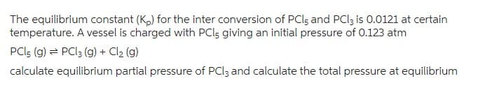 The equilibrium constant (Kp) for the inter conversion of PCI; and PCl3 is 0.0121 at certain
temperature. A vessel is charged with PCl, giving an initial pressure of 0.123 atm
PCL5 (g) → PCl3 (g) + Cl₂ (g)
calculate equilibrium partial pressure of PCl3 and calculate the total pressure at equilibrium
