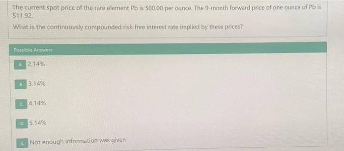 The current spot price of the rare element Pb is 500.00 per ounce. The 9-month forward price of one ounce of Pb is
511.92.
What is the continuously compounded risk-free interest rate implied by these prices?
Possible Answers
A 2.14%
B 3.14%
4.14%
05.14%
Not enough information was given
