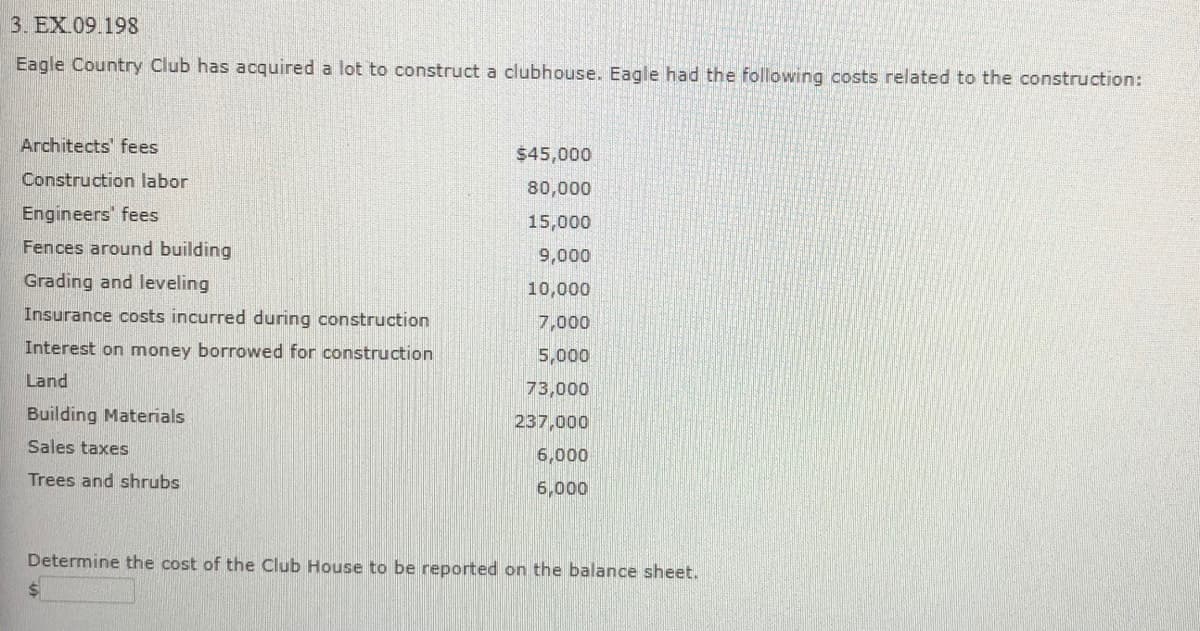 3. EX.09.198
Eagle Country Club has acquired a lot to construct a clubhouse. Eagle had the following costs related to the construction:
Architects' fees
$45,000
Construction labor
80,000
Engineers' fees
15,000
Fences around building
9,000
Grading and leveling
10,000
Insurance costs incurred during construction
7,000
Interest on money borrowed for construction
5,000
Land
73,000
Building Materials
237,000
Sales taxes
6,000
Trees and shrubs
6,000
Determine the cost of the Club House to be reported on the balance sheet.
