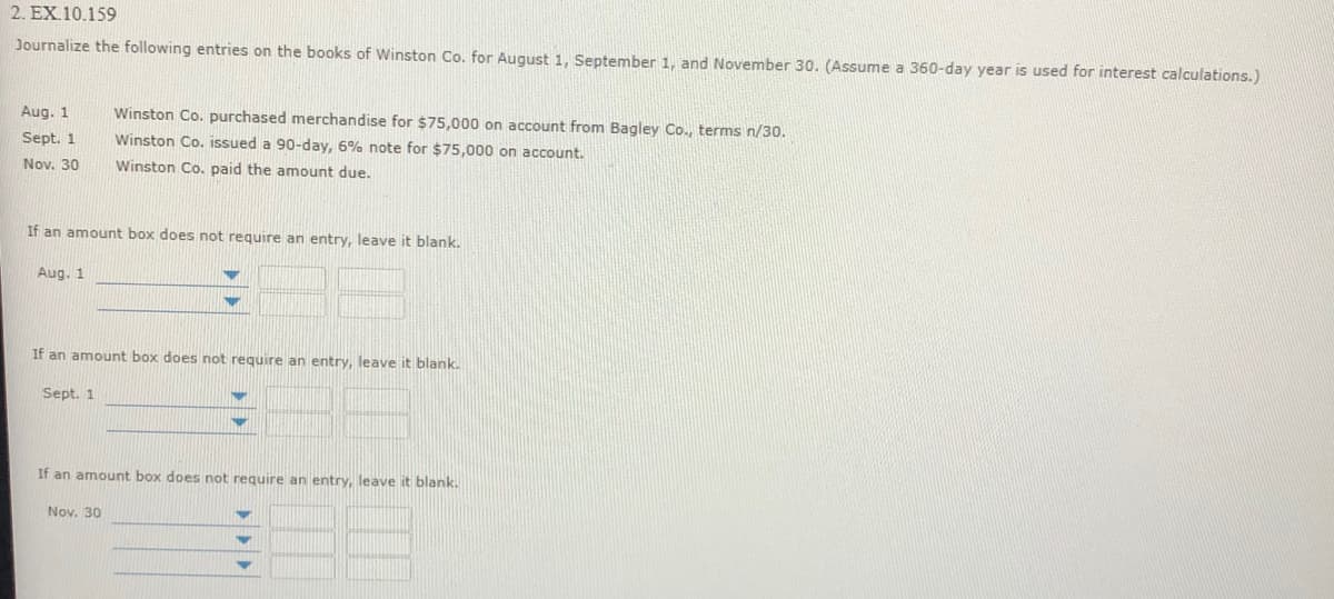 2. EX.10.159
Journalize the following entries on the books of Winston Co. for August 1. September 1. and November 30. (Assume a 360-day year is used for interest calculations.)
Aug. 1
Winston Co. purchased merchandise for $75,000 on account from Bagley Co., terms n/30.
Sept. 1
Winston Co, issued a 90-day, 6% note for $75,000 on account.
Nov. 30
Winston Co, paid the amount due.
If an amount box does not require an entry, leave it blank.
Aug. 1
If an amount box does not require an entry, leave it blank.
Sept. 1
If an amount box does not require an entry, leave it blank.
Nov. 30
