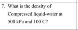 7. What is the density of
Compressed liquid-water at
500 kPa and 100 C?
