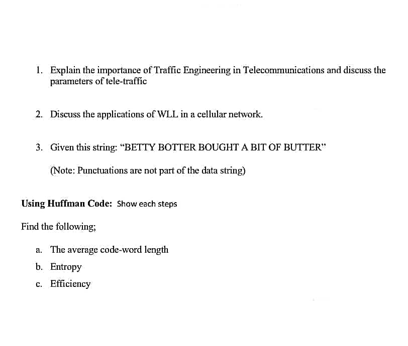 1. Explain the importance of Traffic Engineering in Telecommunications and discuss the
parameters of tele-traffic
2. Discuss the applications of WLL in a cellular network.
3. Given this string: “BETTY BOTTER BOUGHT A BIT OF BUTTER"
(Note: Punctuations are not part of the data string)
Using Huffman Code: Show each steps
Find the following;
a. The average code-word length
b. Entropy
c. Efficiency

