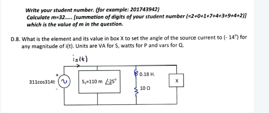 Write your student number. (for example: 201743942)
Calculate m=32.. [summation of digits of your student number (=2+0+1+7+4+3+9+4+2)]
which is the value of m in the question.
D.8. What is the element and its value in box X to set the angle of the source current to (- 14°) for
any magnitude of i(t). Units are VA for S, watts for P and vars for Q.
isit)
80.18 H.
311cos314t (
S;=110 m -25°
10 0
