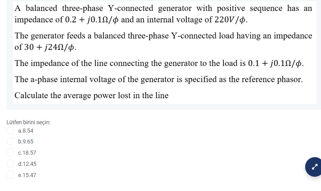 A balanced three-phase Y-connected generator with positive sequence has an
impedance of 0.2 + j0.1N/¢ and an internal voltage of 220V/.
The generator feeds a balanced three-phase Y-connected load having an impedance
of 30 + j242/p.
The impedance of the line connecting the generator to the load is 0.1 + j0.1N/p.
The a-phase internal voltage of the generator is specified as the reference phasor.
Calculate the average power lost in the line
Lütfen birini seçin:
a.8.54
b.9.65
c.18.57
d.12.45
e.15.47

