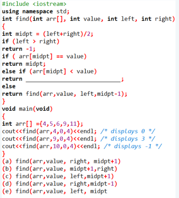 #include <iostream>
using namespace std;
int find(int arr[], int value, int left, int right)
{
int midpt = (left+right)/2;
if (left > right)
return -1;
if ( arr[midpt]
return midpt;
else if (arr[midpt] < value)
== value)
return
else
return find(arr,value, left,midpt-1);
}
void main(void)
{
int arr[] ={4,5,6,9,11};
cout<<find(ar,4,0,4)<<endl; /* displays 0 */
cout<<find(arr,9,0,4)<«endl; /* displays 3 */
cout<<find(arr,10,0,4)<<endl; /* displays -1 */
}
(a) find(arr, value, right, midpt+1)
(b) find(arr,value, midpt+1,right)
(c) find(arr,value, left,midpt+1)
(d) find(arr,value, right,midpt-1)
(e) find(arr,value, left, midpt
