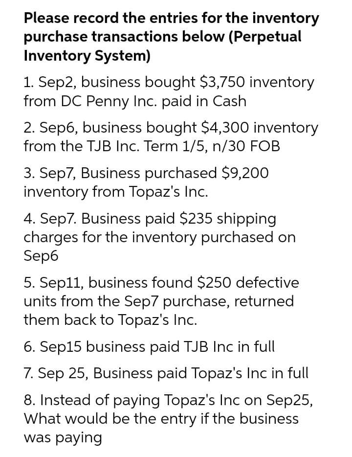 Please record the entries for the inventory
purchase transactions below (Perpetual
Inventory System)
1. Sep2, business bought $3,750 inventory
from DC Penny Inc. paid in Cash
2. Sep6, business bought $4,300 inventory
from the TJB Inc. Term 1/5, n/30 FOB
3. Sep7, Business purchased $9,200
inventory from Topaz's Inc.
4. Sep7. Business paid $235 shipping
charges for the inventory purchased on
Sep6
5. Sep11, business found $250 defective
units from the Sep7 purchase, returned
them back to Topaz's Inc.
6. Sep15 business paid TJB Inc in full
7. Sep 25, Business paid Topaz's Inc in full
8. Instead of paying Topaz's Inc on Sep25,
What would be the entry if the business
was paying
