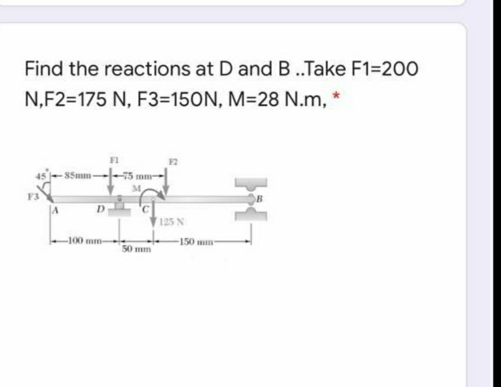 Find the reactions at D and B ..Take F1=200
N,F2=175 N, F3=150N, M=28 N.m, *
F1
F2
85mm
-75 mm
M.
125 N
100 mm-
150 mm
50 mm
