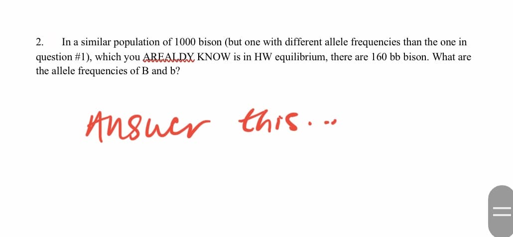 2.
In a similar population of 1000 bison (but one with different allele frequencies than the one in
question #1), which you AREALRX KNOW is in HW equilibrium, there are 160 bb bison. What are
the allele frequencies of B and b?
Ansuer this...
