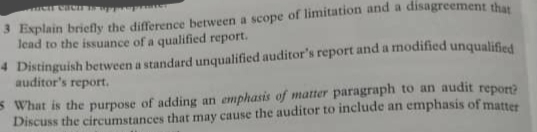 lead to the issuance of a qualified report.
4 Distinguish between a standard unqualified auditor's report and a modified unqualified
auditor's report.
S What is the purpose of adding an emphasis of matter paragraph to an audit repor
Discuss the circumstances that may cause the auditor to include an emphasis of matter
