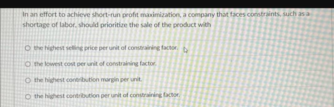 In an effort to achieve short-run profit maximization, a company that faces constraints, such as a
shortage of labor, should prioritize the sale of the product with
O the highest selling price per unit of constraining factor.
O the lowest cost per unit of constraining factor.
O the highest contribution margin per unit.
O the highest contribution per unit of constraining factor.