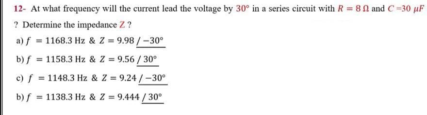 12- At what frequency will the current lead the voltage by 30° in a series circuit with R = 8 N and C =30 µF
? Determine the impedance Z ?
a) f = 1168.3 Hz & Z = 9.98 /-30°
b) f = 1158.3 Hz & Z = 9.56 / 30°
%3D
c) f = 1148.3 Hz & Z = 9.24 /-30°
b) f
= 1138.3 Hz & Z = 9.444 / 30°
II
