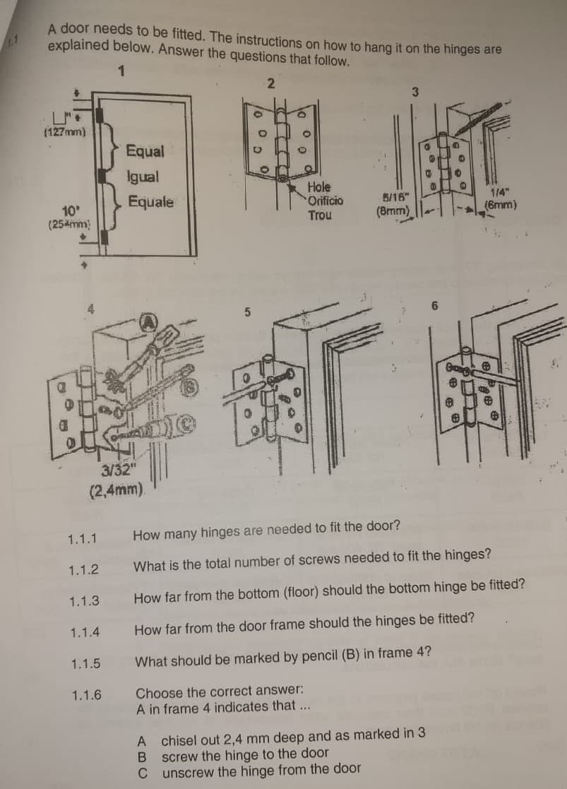A door needs to be fitted. The instructions on how to hang it on the hinges are
explained below. Answer the questions that follow.
(127mm)
1
Equal
2
3
推興
Igual
Equale
10°
(254mm)
a
。
O
酵
3/32"
(2,4mm).
。
Hole
Orificio
Trou
5/16"
(8mm)
1.1.1 How many hinges are needed to fit the door?
What is the total number of screws needed to fit the hinges?
1/4"
(6mm)
1.1.2
1.1.3
How far from the bottom (floor) should the bottom hinge be fitted?
1.1.4
1.1.5
1.1.6
How far from the door frame should the hinges be fitted?
What should be marked by pencil (B) in frame 4?
Choose the correct answer:
A in frame 4 indicates that ...
A chisel out 2,4 mm deep and as marked in 3
B
screw the hinge to the door
C
unscrew the hinge from the door