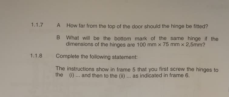 1.1.7 A How far from the top of the door should the hinge be fitted?
1.1.8
B What will be the bottom mark of the same hinge if the
dimensions of the hinges are 100 mm x 75 mm x 2,5mm?
Complete the following statement:
The instructions show in frame 5 that you first screw the hinges to
the (i) ... and then to the (ii) ... as indicated in frame 6.
