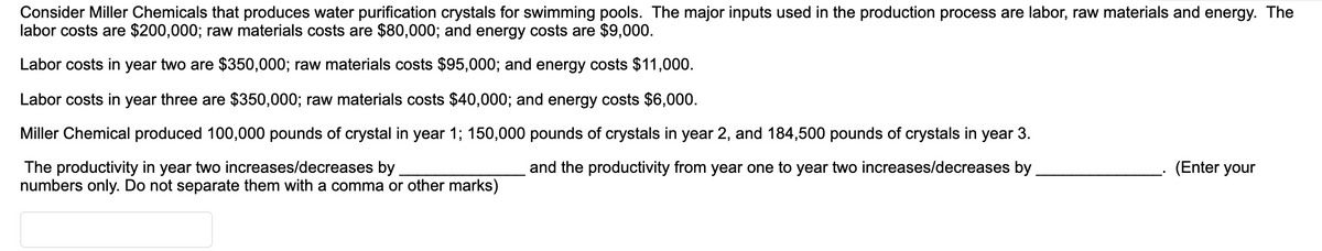 Consider Miller Chemicals that produces water purification crystals for swimming pools. The major inputs used in the production process are labor, raw materials and energy. The
labor costs are $200,000; raw materials costs are $80,000; and energy costs are $9,000.
Labor costs in year two are $350,000; raw materials costs $95,000; and energy costs $11,000.
Labor costs in year three are $350,000; raw materials costs $40,000; and energy costs $6,000.
Miller Chemical produced 100,000 pounds of crystal in year 1; 150,000 pounds of crystals in year 2, and 184,500 pounds of crystals in
year 3.
(Enter your
The productivity in year two increases/decreases by
numbers only. Do not separate them with a comma or other marks)
and the productivity from year one to year two increases/decreases by
