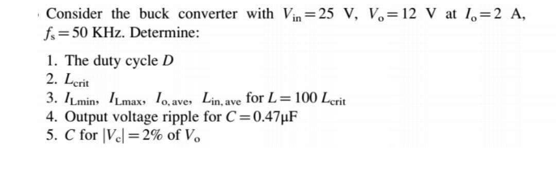 Consider the buck converter with Vin=25 V, V.=12 V at 1,=2 A,
fs=50 KHz. Determine:
1. The duty cycle D
2. Lerit
3. ILmins ILmax, 1o, aves Lin, ave for L=100 Lerit
4. Output voltage ripple for C=0.47µF
5. C for |Ve = 2% of V.
