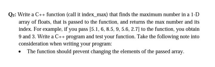 Q2: Write a C++ function (call it index_max) that finds the maximum number in a 1-D
array of floats, that is passed to the function, and returns the max number and its
index. For example, if you pass [5.1, 6, 8.5, 9, 5.6, 2.7] to the function, you obtain
9 and 3. Write a C++ program and test your function. Take the following note into
consideration when writing your program:
• The function should prevent changing the elements of the passed array.

