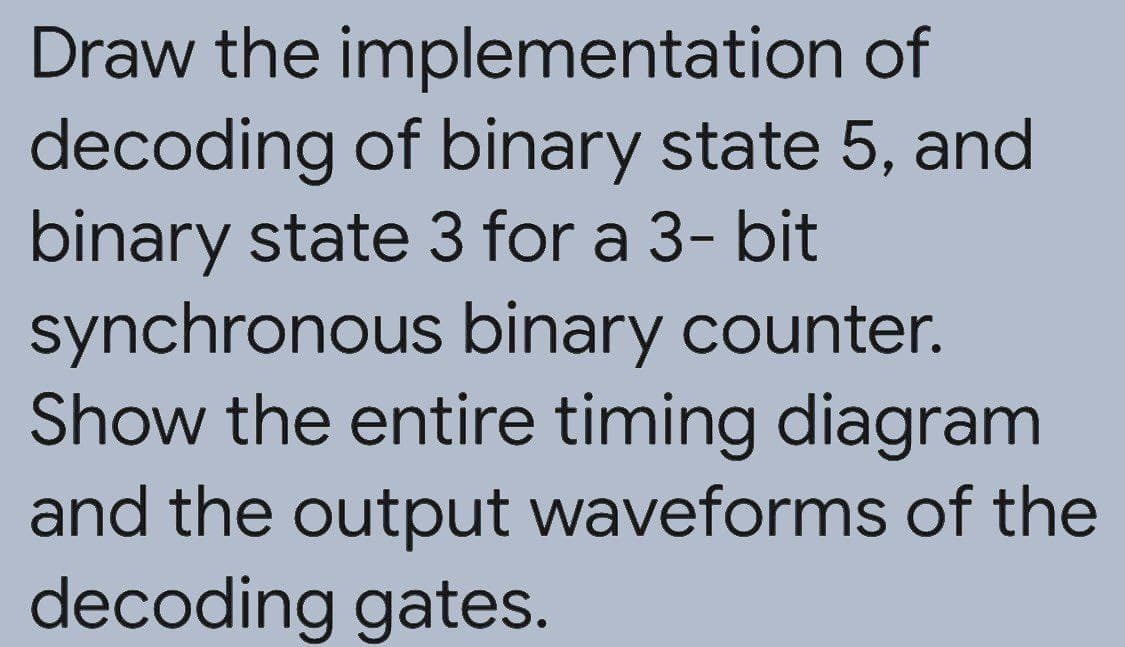 Draw the implementation of
decoding of binary state 5, and
binary state 3 for a 3- bit
synchronous binary counter.
Show the entire timing diagram
and the output waveforms of the
decoding gates.

