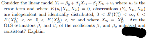 Consider the linear model Y; = B + B1X1¡ + B2X2i + u; where
error term and where E (u;|X1i, X2;) = 0, observations (Yi, X1i, X2;)
are independent and identically distributed, 0 < E (Y4) < ∞, 0 <
E (X;) < o, 0 < E(X) < ∞ and where X2;
OLS estimators ß, and B, of the coefficients B, and B, unbiased and
is the
X. Are the
consistent? Explain.

