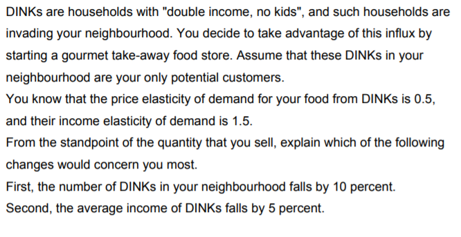 DINKS are households with "double income, no kids", and such households are
invading your neighbourhood. You decide to take advantage of this influx by
starting a gourmet take-away food store. Assume that these DINKS in your
neighbourhood are your only potential customers.
You know that the price elasticity of demand for your food from DINKS is 0.5,
and their income elasticity of demand is 1.5.
From the standpoint of the quantity that you sell, explain which of the following
changes would concern you most.
First, the number of DINKS in your neighbourhood falls by 10 percent.
Second, the average income of DINKS falls by 5 percent.
