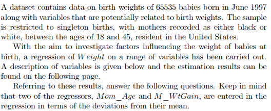 A dataset contains data on birth weights of 65535 babies born in June 1997
along with variables that are potentially related to birth weights. The sample
is restricted to singleton births, with mothers recorded as either black or
white, between the ages of 18 and 45, resident in the United States.
With the aim to investigate factors influencing the weight of babies at
birth, a regression of Weight on a range of variables has been carried out.
A description of variables is given below and the estimation results can be
found on the following page.
Referring to these results, answer the following questions. Keep in mind
that two of the regressors, Mom_Age and M_WtGain, are entered in the
regression in terms of the deviations from their mean.
