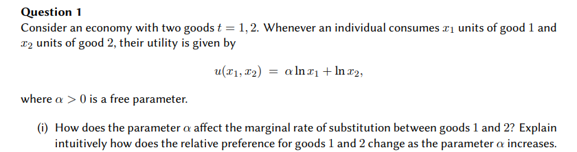 Question 1
Consider an economy with two goods t = 1,2. Whenever an individual consumes ₁ units of good 1 and
₂ units of good 2, their utility is given by
u(x₁, x2) = aln x₁ + ln x2,
where a > 0 is a free parameter.
(i) How does the parameter a affect the marginal rate of substitution between goods 1 and 2? Explain
intuitively how does the relative preference for goods 1 and 2 change as the parameter a increases.