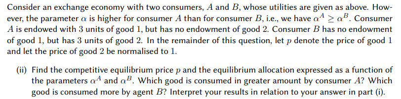 Consider an exchange economy with two consumers, A and B, whose utilities are given as above. How-
ever, the parameter a is higher for consumer A than for consumer B, i.e., we have a > a³. Consumer
A is endowed with 3 units of good 1, but has no endowment of good 2. Consumer B has no endowment
of good 1, but has 3 units of good 2. In the remainder of this question, let p denote the price of good 1
and let the price of good 2 be normalised to 1.
(ii) Find the competitive equilibrium price p and the equilibrium allocation expressed as a function of
the parameters aª and a³. Which good is consumed in greater amount by consumer A? Which
good is consumed more by agent B? Interpret your results in relation to your answer in part (i).