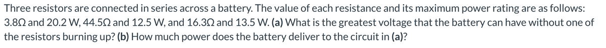 Three resistors are connected in series across a battery. The value of each resistance and its maximum power rating are as follows:
3.802 and 20.2 W, 44.50 and 12.5 W, and 16.30 and 13.5 W. (a) What is the greatest voltage that the battery can have without one of
the resistors burning up? (b) How much power does the battery deliver to the circuit in (a)?