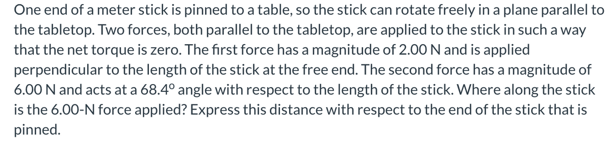 One end of a meter stick is pinned to a table, so the stick can rotate freely in a plane parallel to
the tabletop. Two forces, both parallel to the tabletop, are applied to the stick in such a way
that the net torque is zero. The first force has a magnitude of 2.00 N and is applied
perpendicular to the length of the stick at the free end. The second force has a magnitude of
6.00 N and acts at a 68.4° angle with respect to the length of the stick. Where along the stick
is the 6.00-N force applied? Express this distance with respect to the end of the stick that is
pinned.