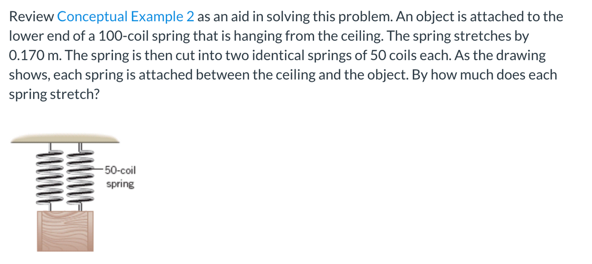 Review Conceptual Example 2 as an aid in solving this problem. An object is attached to the
lower end of a 100-coil spring that is hanging from the ceiling. The spring stretches by
0.170 m. The spring is then cut into two identical springs of 50 coils each. As the drawing
shows, each spring is attached between the ceiling and the object. By how much does each
spring stretch?
-50-coil
spring