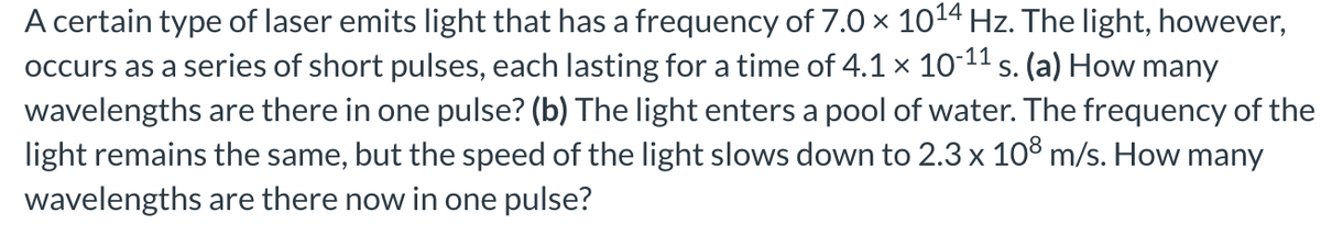 A certain type of laser emits light that has a frequency of 7.0 × 10¹4 Hz. The light, however,
occurs as a series of short pulses, each lasting for a time of 4.1 × 10-¹¹ s. (a) How many
wavelengths are there in one pulse? (b) The light enters a pool of water. The frequency of the
light remains the same, but the speed of the light slows down to 2.3 x 108 m/s. How many
wavelengths are there now in one pulse?