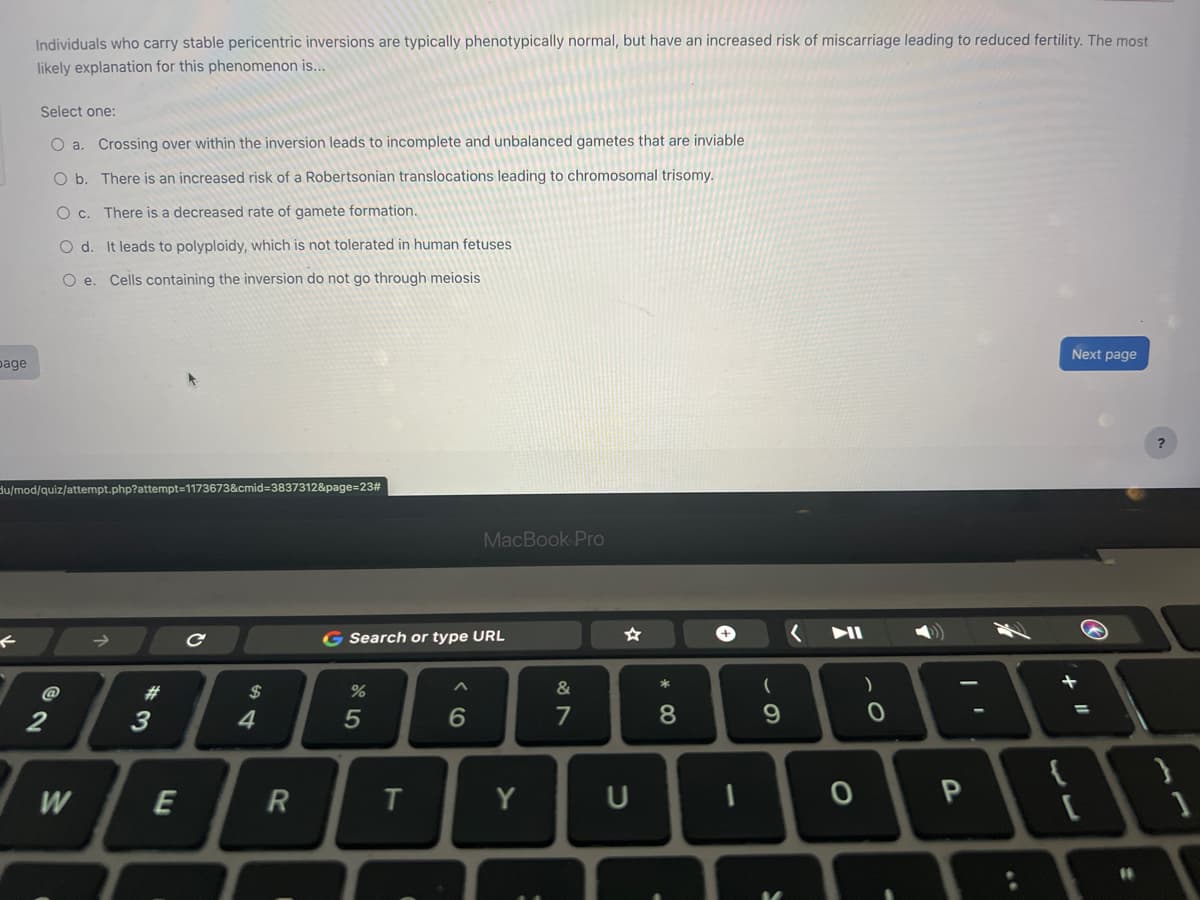 page
Individuals who carry stable pericentric inversions are typically phenotypically normal, but have an increased risk of miscarriage leading to reduced fertility. The most
likely explanation for this phenomenon is...
Select one:
O a.
Crossing over within the inversion leads to incomplete and unbalanced gametes that are inviable
O b.
There is an increased risk of a Robertsonian translocations leading to chromosomal trisomy.
O c. There is a decreased rate of gamete formation.
O d. It leads to polyploidy, which is not tolerated in human fetuses
O e. Cells containing the inversion do not go through meiosis
du/mod/quiz/attempt.php?attempt=1173673&cmid=3837312&page=23#
@
2
W
#
3
E
с
$
4
R
G Search or type URL
%
5
T
^
MacBook Pro
6
Y
:
&
7
U
* 00
8
1
(
9
0
O
-
P
Next page
۔۔
=
{\
11