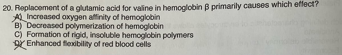 20. Replacement of a glutamic acid for valine in hemoglobin ß primarily causes which effect? les
Increased oxygen affinity of hemoglobin
B) Decreased polymerization of hemoglobin
C) Formation of rigid, insoluble hemoglobin polymers
DX Enhanced flexibility of red blood cells