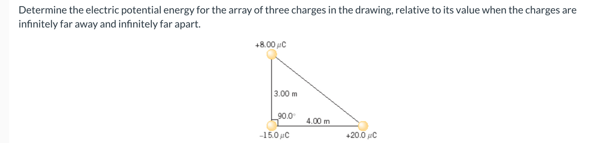 Determine the electric potential energy for the array of three charges in the drawing, relative to its value when the charges are
infinitely far away and infinitely far apart.
+8.00 μC
A
3.00 m
90.0°
4.00 m
-15.0 μC
+20.0 μC