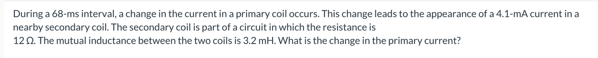 During a 68-ms interval, a change in the current in a primary coil occurs. This change leads to the appearance of a 4.1-mA current in a
nearby secondary coil. The secondary coil is part of a circuit in which the resistance is
12 2. The mutual inductance between the two coils is 3.2 mH. What is the change in the primary current?