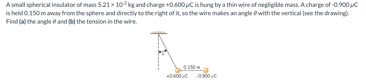 A small spherical insulator of mass 5.21 × 10-2 kg and charge +0.600 µC is hung by a thin wire of negligible mass. A charge of -0.900 μC
is held 0.150 m away from the sphere and directly to the right of it, so the wire makes an angle with the vertical (see the drawing).
Find (a) the angle and (b) the tension in the wire.
0.150 m
+0.600 μC
-0.900 μC