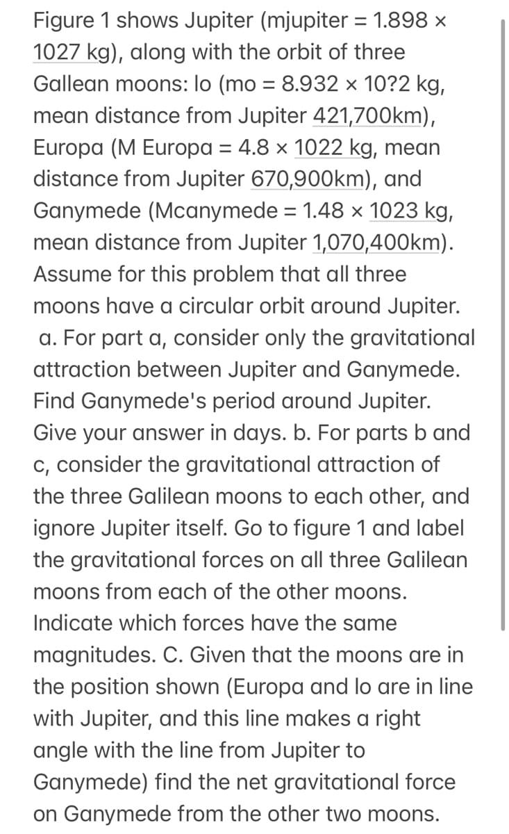 Figure 1 shows Jupiter (mjupiter = 1.898 ×
1027 kg), along with the orbit of three
Gallean moons: lo (mo = 8.932 × 10?2 kg,
mean distance from Jupiter 421,700km),
Europa (M Europa = 4.8 x 1022 kg, mean
distance from Jupiter 670,900km), and
Ganymede (Mcanymede = 1.48 x 1023 kg,
mean distance from Jupiter 1,070,400km).
Assume for this problem that all three
moons have a circular orbit around Jupiter.
a. For part a, consider only the gravitational
attraction between Jupiter and Ganymede.
Find Ganymede's period around Jupiter.
Give your answer in days. b. For parts b and
c, consider the gravitational attraction of
the three Galilean moons to each other, and
ignore Jupiter itself. Go to figure 1 and label
the gravitational forces on all three Galilean
moons from each of the other moons.
Indicate which forces have the same
magnitudes. C. Given that the moons are in
the position shown (Europa and lo are in line
with Jupiter, and this line makes a right
angle with the line from Jupiter to
Ganymede) find the net gravitational force
on Ganymede from the other two moons.