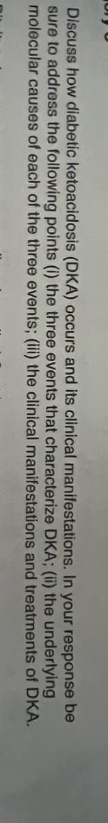 Discuss how diabetic ketoacidosis (DKA) occurs and its clinical manifestations. In your response be
sure to address the following points (i) the three events that characterize DKA; (ii) the underlying
molecular causes of each of the three events; (iii) the clinical manifestations and treatments of DKA.