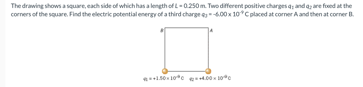 The drawing shows a square, each side of which has a length of L = 0.250 m. Two different positive charges 9₁ and 92 are fixed at the
corners of the square. Find the electric potential energy of a third charge q3 = -6.00 x 10-9 C placed at corner A and then at corner B.
B
91 = +1.50 x 10-⁹ c
A
42 = +4.00 × 109c