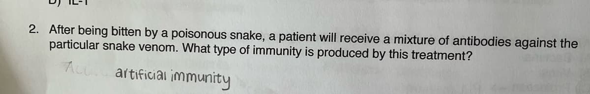 2. After being bitten by a poisonous snake, a patient will receive a mixture of antibodies against the
particular snake venom. What type of immunity is produced by this treatment?
Act. artificial immunity